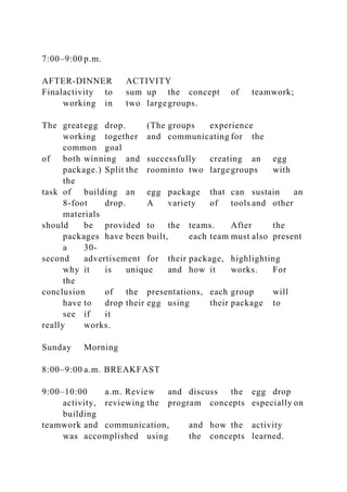 7:00–9:00 p.m.
AFTER-DINNER ACTIVITY
Finalactivity to sum up the concept of teamwork;
working in two largegroups.
The greategg drop. (The groups experience
working together and communicating for the
common goal
of both winning and successfully creating an egg
package.) Split the roominto two largegroups with
the
task of building an egg package that can sustain an
8-foot drop. A variety of tools and other
materials
should be provided to the teams. After the
packages have been built, each team must also present
a 30-
second advertisement for their package, highlighting
why it is unique and how it works. For
the
conclusion of the presentations, each group will
have to drop their egg using their package to
see if it
really works.
Sunday Morning
8:00–9:00 a.m. BREAKFAST
9:00–10:00 a.m. Review and discuss the egg drop
activity, reviewing the program concepts especially on
building
teamwork and communication, and how the activity
was accomplished using the concepts learned.
 