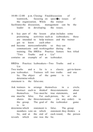 10:00–12:00 p.m. Closing: Finaldiscussion of
teamwork, focusing on speci�ic issues of
the organization. While the trainer
facilitates the discussion, management can be the
leader in developing the issues.
A key part of the lesson plan includes some
pretraining activities such as icebreakers; these
are intended to help trainees and the trainer
get to know each other
and become more comfortable so they can
communicate and work together during the
training. The HRD in Practice feature box titled
"Two Truths and a Lie"
contains an example of an icebreaker.
HRD in Practice: Icebreakers—Two Truths and a
Lie
Two truths and a lie is a classic get-to-know-
you icebreaker. Trainees tell two truths and one
lie. The object of the game is to
determine which
statement is the false one.
Ask trainees to arrange themselves in a circle.
Instruct each to thinkof threestatements about
themselves. Two must be true statements, and
one must be false. For each person, he or she
shares the threestatements (in any order) to
the group. The goal of the icebreaker game
is to
determine which statement is false. The group
members vote on which statement they thinkis a
lie, and at the end of each round, the person
reveals which one was the lie.
 