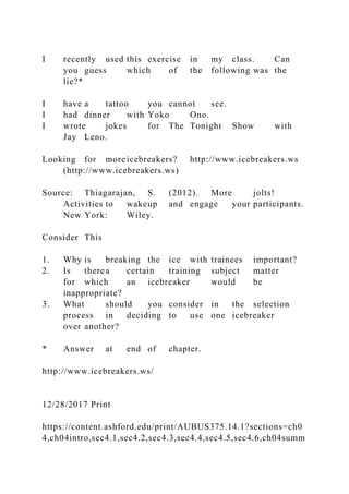 I recently used this exercise in my class. Can
you guess which of the following was the
lie?*
I have a tattoo you cannot see.
I had dinner with Yoko Ono.
I wrote jokes for The Tonight Show with
Jay Leno.
Looking for more icebreakers? http://www.icebreakers.ws
(http://www.icebreakers.ws)
Source: Thiagarajan, S. (2012). More jolts!
Activities to wakeup and engage your participants.
New York: Wiley.
Consider This
1. Why is breaking the ice with trainees important?
2. Is therea certain training subject matter
for which an icebreaker would be
inappropriate?
3. What should you consider in the selection
process in deciding to use one icebreaker
over another?
* Answer at end of chapter.
http://www.icebreakers.ws/
12/28/2017 Print
https://content.ashford.edu/print/AUBUS375.14.1?sections=ch0
4,ch04intro,sec4.1,sec4.2,sec4.3,sec4.4,sec4.5,sec4.6,ch04summ
 