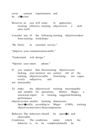 cover content requirements; and
be ef�icient.
However, as you will come to appreciate,
creating effective training objectives is a skill
unto itself.
Consider any of the following training objectives taken
from training workshops:
"Be better in customer service."
"Improve your communication skills."
"Understand web design."
"Operate your smart phone."
If you suspect that thesetraining objectives are
lacking, your instincts are correct. All of the
training objectives suffer from being too vague,
overly subjective, and
not measurable.
To make the objectives of training more tangible
and suitable for operations, Robert Mager, a
renowned expert in training, suggested breaking
performance
objectives into smaller learning dimensions.
Speci�ically, according to Mager (1988), training
objectives must have threecomponents:
Behavior. The behaviors should be speci�ic and
observable.
Conditions. The conditions under which the
behavior is to be completedshould be
 