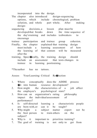 incorporated into the design.
The chapter also introduced design-sequencing
options, which include chronological, problem
solution, and whole part whole. After making
design-
sequencing decisions, a lesson plan must be
developed that breaks down the time sequence of
the day'straining and includes icebreakers to
encourage
trainee participation and trainee group cohesion.
Finally, the chapter explained that training design
must include a learning assessment of how
the learning of that content will be measured
after the
training. Speci�ically, the training design should
include an assessment that tests changes in
trainee in learning posttraining.
*The author has no tattoos.
Assess YourLearning: Critical Re�lection
1. Where conceptually does the ADDIE process
�it into human resource development?
2. How might the characteristics of a job affect
the employee's psychological state?
3. How can an organization's rating philosophy
impact the individual assessment of
performance?
4. Is self-directed learning a characteristic people
are born with,or can it be taught?
5. Why might a subject matter expert not be
the best person to train others on the
subject?
6. Why is it important to prioritize training?
7. The goal of training is not only to get from
 