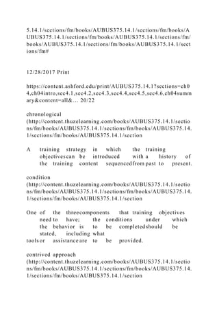 5.14.1/sections/fm/books/AUBUS375.14.1/sections/fm/books/A
UBUS375.14.1/sections/fm/books/AUBUS375.14.1/sections/fm/
books/AUBUS375.14.1/sections/fm/books/AUBUS375.14.1/sect
ions/fm#
12/28/2017 Print
https://content.ashford.edu/print/AUBUS375.14.1?sections=ch0
4,ch04intro,sec4.1,sec4.2,sec4.3,sec4.4,sec4.5,sec4.6,ch04summ
ary&content=all&… 20/22
chronological
(http://content.thuzelearning.com/books/AUBUS375.14.1/sectio
ns/fm/books/AUBUS375.14.1/sections/fm/books/AUBUS375.14.
1/sections/fm/books/AUBUS375.14.1/section
A training strategy in which the training
objectives can be introduced with a history of
the training content sequencedfrom past to present.
condition
(http://content.thuzelearning.com/books/AUBUS375.14.1/sectio
ns/fm/books/AUBUS375.14.1/sections/fm/books/AUBUS375.14.
1/sections/fm/books/AUBUS375.14.1/section
One of the threecomponents that training objectives
need to have; the conditions under which
the behavior is to be completedshould be
stated, including what
tools or assistance are to be provided.
contrived approach
(http://content.thuzelearning.com/books/AUBUS375.14.1/sectio
ns/fm/books/AUBUS375.14.1/sections/fm/books/AUBUS375.14.
1/sections/fm/books/AUBUS375.14.1/section
 