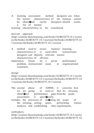 A learning assessment method designers use when
the learner characteristics of the trainees cannot
be identi�ied easily; designers should create
a list of trainee
learning characteristics to be considered.
derived approach
(http://content.thuzelearning.com/books/AUBUS375.14.1/sectio
ns/fm/books/AUBUS375.14.1/sections/fm/books/AUBUS375.14.
1/sections/fm/books/AUBUS375.14.1/section
A method used to assess trainees' learning
characteristics; it is used when instructional
designers can identify relevant learner
characteristics of obvious
importance, based on a given performance
problem, instructional need, or organizational
constraint.
design
(http://content.thuzelearning.com/books/AUBUS375.14.1/sectio
ns/fm/books/AUBUS375.14.1/sections/fm/books/AUBUS375.14.
1/sections/fm/books/AUBUS375.14.1/section
The second phase of ADDIE; it concerns how
we are going to train so that we closeany
identi�ied performance gaps from the needs
assessment; it speci�ically
includes the processes of de�ining the scope of
the training, setting goals, performing trainee
analysis, and establishing time requirements.
icebreakers
(http://content.thuzelearning.com/books/AUBUS375.14.1/sectio
ns/fm/books/AUBUS375.14.1/sections/fm/books/AUBUS375.14.
 