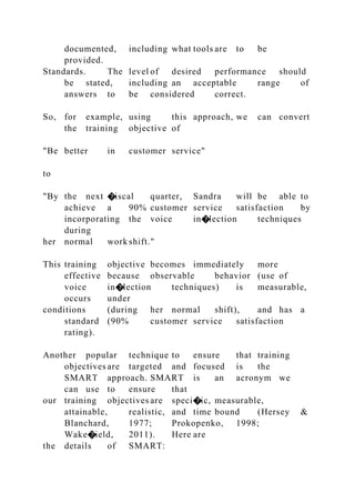documented, including what tools are to be
provided.
Standards. The level of desired performance should
be stated, including an acceptable range of
answers to be considered correct.
So, for example, using this approach, we can convert
the training objective of
"Be better in customer service"
to
"By the next �iscal quarter, Sandra will be able to
achieve a 90% customer service satisfaction by
incorporating the voice in�lection techniques
during
her normal work shift."
This training objective becomes immediately more
effective because observable behavior (use of
voice in�lection techniques) is measurable,
occurs under
conditions (during her normal shift), and has a
standard (90% customer service satisfaction
rating).
Another popular technique to ensure that training
objectives are targeted and focused is the
SMART approach. SMART is an acronym we
can use to ensure that
our training objectives are speci�ic, measurable,
attainable, realistic, and time bound (Hersey &
Blanchard, 1977; Prokopenko, 1998;
Wake�ield, 2011). Here are
the details of SMART:
 
