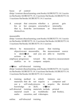 locus of control
(http://content.thuzelearning.com/books/AUBUS375.14.1/sectio
ns/fm/books/AUBUS375.14.1/sections/fm/books/AUBUS375.14.
1/sections/fm/books/AUBUS375.14.1/section
A concept that concerns whether a person gets
his or her energies externally or internally;
that is, from the environment or from within
themselves.
measurable
(http://content.thuzelearning.com/books/AUBUS375.14.1/sectio
ns/fm/books/AUBUS375.14.1/sections/fm/books/AUBUS375.14.
1/sections/fm/books/AUBUS375.14.1/section
Able to be measured; to ensure that training
objectives are measurable, the measurement source
is identi�ied and you are able to trackthe
actions as the
employee progresses toward the objective; measurement
enables us to compare outputs.
of�line self-directed training
(http://content.thuzelearning.com/books/AUBUS375.14.1/sectio
ns/fm/books/AUBUS375.14.1/sections/fm/books/AUBUS375.14.
1/sections/fm/books/AUBUS375.14.1/section
A training method in which trainees use
materials that do not require a computer and
use a self-study process to acquire the desired
knowledge or skill; of�line
self-directed training materials include printed
material (such as workbooks and books),
audio cassettes, and videotapes.
online self-directed training
 