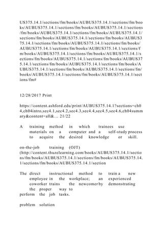 US375.14.1/sections/fm/books/AUBUS375.14.1/sections/fm/boo
ks/AUBUS375.14.1/sections/fm/books/AUBUS375.14.1/sections
/fm/books/AUBUS375.14.1/sections/fm/books/AUBUS375.14.1/
sections/fm/books/AUBUS375.14.1/sections/fm/books/AUBUS3
75.14.1/sections/fm/books/AUBUS375.14.1/sections/fm/books/
AUBUS375.14.1/sections/fm/books/AUBUS375.14.1/sections/f
m/books/AUBUS375.14.1/sections/fm/books/AUBUS375.14.1/s
ections/fm/books/AUBUS375.14.1/sections/fm/books/AUBUS37
5.14.1/sections/fm/books/AUBUS375.14.1/sections/fm/books/A
UBUS375.14.1/sections/fm/books/AUBUS375.14.1/sections/fm/
books/AUBUS375.14.1/sections/fm/books/AUBUS375.14.1/sect
ions/fm#
12/28/2017 Print
https://content.ashford.edu/print/AUBUS375.14.1?sections=ch0
4,ch04intro,sec4.1,sec4.2,sec4.3,sec4.4,sec4.5,sec4.6,ch04summ
ary&content=all&… 21/22
A training method in which trainees use
materials on a computer and a self-study process
to acquire the desired knowledge or skill.
on-the-job training (OJT)
(http://content.thuzelearning.com/books/AUBUS375.14.1/sectio
ns/fm/books/AUBUS375.14.1/sections/fm/books/AUBUS375.14.
1/sections/fm/books/AUBUS375.14.1/section
The direct instructional method to train a new
employee in the workplace; an experienced
coworker trains the newcomer by demonstrating
the proper way to
perform the job tasks.
problem solution
 