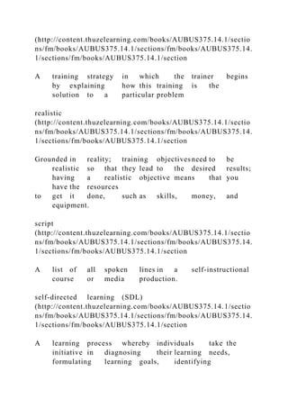 (http://content.thuzelearning.com/books/AUBUS375.14.1/sectio
ns/fm/books/AUBUS375.14.1/sections/fm/books/AUBUS375.14.
1/sections/fm/books/AUBUS375.14.1/section
A training strategy in which the trainer begins
by explaining how this training is the
solution to a particular problem
realistic
(http://content.thuzelearning.com/books/AUBUS375.14.1/sectio
ns/fm/books/AUBUS375.14.1/sections/fm/books/AUBUS375.14.
1/sections/fm/books/AUBUS375.14.1/section
Grounded in reality; training objectives need to be
realistic so that they lead to the desired results;
having a realistic objective means that you
have the resources
to get it done, such as skills, money, and
equipment.
script
(http://content.thuzelearning.com/books/AUBUS375.14.1/sectio
ns/fm/books/AUBUS375.14.1/sections/fm/books/AUBUS375.14.
1/sections/fm/books/AUBUS375.14.1/section
A list of all spoken lines in a self-instructional
course or media production.
self-directed learning (SDL)
(http://content.thuzelearning.com/books/AUBUS375.14.1/sectio
ns/fm/books/AUBUS375.14.1/sections/fm/books/AUBUS375.14.
1/sections/fm/books/AUBUS375.14.1/section
A learning process whereby individuals take the
initiative in diagnosing their learning needs,
formulating learning goals, identifying
 