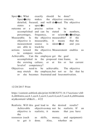 Speci�ic. What exactly should be done?
Speci�icity makes the objective concrete,
detailed, focused, and well de�ined. The objective
states a speci�ic
outcome or a precise action to be
accomplished and can be stated in numbers,
percentages, frequency, or scienti�ic�indings.
Measurable. Is the objective measurable? If the
objective is measurable, it means that the
measurement source is identi�ied and you
are able to trackthe
actions toward the objective. Measurement enables us
to compare results.
Achievable. Can the employee get the goal
accomplished in the proposed time frame, in
the existing culture, or at his or her current
level of competency?
Objectives need to be achievable. The objective
may stretch the employee,but not so far that he
or she becomes frustrated and losesmotivation.
12/28/2017 Print
https://content.ashford.edu/print/AUBUS375.14.1?sections=ch0
4,ch04intro,sec4.1,sec4.2,sec4.3,sec4.4,sec4.5,sec4.6,ch04summ
ary&content=all&cli… 4/22
Realistic. Will this goal lead to the desired results?
Achievable objectives may not be realistic. If an
objective is realistic, it means that you have
the
resources (such as skills, money, and equipment)
to get it done. Also, whether an
 