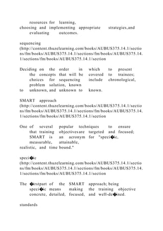resources for learning,
choosing and implementing appropriate strategies,and
evaluating outcomes.
sequencing
(http://content.thuzelearning.com/books/AUBUS375.14.1/sectio
ns/fm/books/AUBUS375.14.1/sections/fm/books/AUBUS375.14.
1/sections/fm/books/AUBUS375.14.1/section
Deciding on the order in which to present
the concepts that will be covered to trainees;
choices for sequencing include chronological,
problem solution, known
to unknown, and unknown to known.
SMART approach
(http://content.thuzelearning.com/books/AUBUS375.14.1/sectio
ns/fm/books/AUBUS375.14.1/sections/fm/books/AUBUS375.14.
1/sections/fm/books/AUBUS375.14.1/section
One of several popular techniques to ensure
that training objectives are targeted and focused;
SMART is an acronym for "speci�ic,
measurable, attainable,
realistic, and time bound."
speci�ic
(http://content.thuzelearning.com/books/AUBUS375.14.1/sectio
ns/fm/books/AUBUS375.14.1/sections/fm/books/AUBUS375.14.
1/sections/fm/books/AUBUS375.14.1/section
The �irstpart of the SMART approach; being
speci�ic means making the training objective
concrete, detailed, focused, and well-de�ined.
standards
 