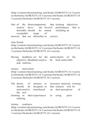 (http://content.thuzelearning.com/books/AUBUS375.14.1/sectio
ns/fm/books/AUBUS375.14.1/sections/fm/books/AUBUS375.14.
1/sections/fm/books/AUBUS375.14.1/section
One of the threecomponents that training objectives
need to have; the level of performance that is
desirable should be stated, including an
acceptable range of
answers that are allowable as correct.
time bound
(http://content.thuzelearning.com/books/AUBUS375.14.1/sectio
ns/fm/books/AUBUS375.14.1/sections/fm/books/AUBUS375.14.
1/sections/fm/books/AUBUS375.14.1/section
Having deadlines set for the achievement of the
objective. Deadlines need to be both achievable
and realistic.
trainee motivation
(http://content.thuzelearning.com/books/AUBUS375.14.1/sectio
ns/fm/books/AUBUS375.14.1/sections/fm/books/AUBUS375.14.
1/sections/fm/books/AUBUS375.14.1/section
The desire of trainees to learnnew material; training
should be designed so that trainees will be
motivated to learnbased on their perception of
the new
learning or their experiences in using prior
training.
trainee readiness
(http://content.thuzelearning.com/books/AUBUS375.14.1/sectio
ns/fm/books/AUBUS375.14.1/sections/fm/books/AUBUS375.14.
1/sections/fm/books/AUBUS375.14.1/section
 