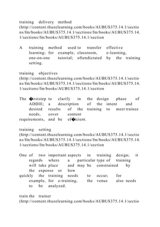 training delivery method
(http://content.thuzelearning.com/books/AUBUS375.14.1/sectio
ns/fm/books/AUBUS375.14.1/sections/fm/books/AUBUS375.14.
1/sections/fm/books/AUBUS375.14.1/section
A training method used to transfer effective
learning; for example, classroom, e-learning,
one-on-one tutorial; oftendictated by the training
setting.
training objectives
(http://content.thuzelearning.com/books/AUBUS375.14.1/sectio
ns/fm/books/AUBUS375.14.1/sections/fm/books/AUBUS375.14.
1/sections/fm/books/AUBUS375.14.1/section
The �irststep to clarify in the design phase of
ADDIE; a description of the intent and
desired results of the training to meet trainee
needs, cover content
requirements, and be ef�icient.
training setting
(http://content.thuzelearning.com/books/AUBUS375.14.1/sectio
ns/fm/books/AUBUS375.14.1/sections/fm/books/AUBUS375.14.
1/sections/fm/books/AUBUS375.14.1/section
One of two important aspects in training design; it
regards where a particular type of training
will take place and may be constrained by
the expense or how
quickly the training needs to occur; for
example, for e-training, the venue also needs
to be analyzed.
train the trainer
(http://content.thuzelearning.com/books/AUBUS375.14.1/sectio
 