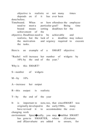 objective is realistic or not many times
depends on if it has ever been
done before.
Timebound. When or how oftendoes the employee
need to meet a particular goal? Being time
bound means setting deadlines for the
achievement of the
objective. Deadlines need to be achievable and
realistic, but the lack of a deadline may reduce
the motivation and urgency required to execute
the tasks.
Here is an example of a SMART objective:
"Rachel will increase her number of widgets by
10% by the end of the year."
Why is this SMART?
S—number of widgets
M—by 10%
A—increase her output
R—this output is realistic
T—by the end of the year
It is important to note, too, that sinceSMART was
originally developed in the early1980s, many
have revised it to accommodate the ever-
changing work
environment. Speci�ically, you may �indthat SMART
has gone to SMARTER, where (E)valuate
and (R)eevaluate are added to ensure, for
 