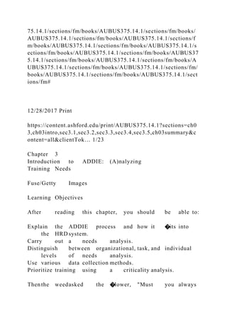 75.14.1/sections/fm/books/AUBUS375.14.1/sections/fm/books/
AUBUS375.14.1/sections/fm/books/AUBUS375.14.1/sections/f
m/books/AUBUS375.14.1/sections/fm/books/AUBUS375.14.1/s
ections/fm/books/AUBUS375.14.1/sections/fm/books/AUBUS37
5.14.1/sections/fm/books/AUBUS375.14.1/sections/fm/books/A
UBUS375.14.1/sections/fm/books/AUBUS375.14.1/sections/fm/
books/AUBUS375.14.1/sections/fm/books/AUBUS375.14.1/sect
ions/fm#
12/28/2017 Print
https://content.ashford.edu/print/AUBUS375.14.1?sections=ch0
3,ch03intro,sec3.1,sec3.2,sec3.3,sec3.4,sec3.5,ch03summary&c
ontent=all&clientTok… 1/23
Chapter 3
Introduction to ADDIE: (A)nalyzing
Training Needs
Fuse/Getty Images
Learning Objectives
After reading this chapter, you should be able to:
Explain the ADDIE process and how it �its into
the HRD system.
Carry out a needs analysis.
Distinguish between organizational, task, and individual
levels of needs analysis.
Use various data collection methods.
Prioritize training using a criticality analysis.
Then the weedasked the �lower, "Must you always
 