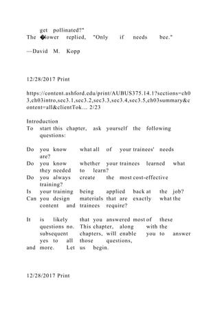 get pollinated?"
The �lower replied, "Only if needs bee."
—David M. Kopp
12/28/2017 Print
https://content.ashford.edu/print/AUBUS375.14.1?sections=ch0
3,ch03intro,sec3.1,sec3.2,sec3.3,sec3.4,sec3.5,ch03summary&c
ontent=all&clientTok… 2/23
Introduction
To start this chapter, ask yourself the following
questions:
Do you know what all of your trainees' needs
are?
Do you know whether your trainees learned what
they needed to learn?
Do you always create the most cost-effective
training?
Is your training being applied back at the job?
Can you design materials that are exactly what the
content and trainees require?
It is likely that you answered most of these
questions no. This chapter, along with the
subsequent chapters, will enable you to answer
yes to all those questions,
and more. Let us begin.
12/28/2017 Print
 