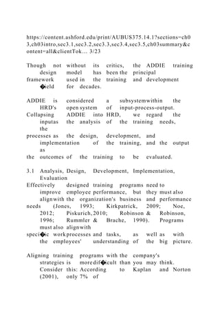 https://content.ashford.edu/print/AUBUS375.14.1?sections=ch0
3,ch03intro,sec3.1,sec3.2,sec3.3,sec3.4,sec3.5,ch03summary&c
ontent=all&clientTok… 3/23
Though not without its critics, the ADDIE training
design model has been the principal
framework used in the training and development
�ield for decades.
ADDIE is considered a subsystemwithin the
HRD's open system of input-process-output.
Collapsing ADDIE into HRD, we regard the
inputas the analysis of the training needs,
the
processes as the design, development, and
implementation of the training, and the output
as
the outcomes of the training to be evaluated.
3.1 Analysis, Design, Development, Implementation,
Evaluation
Effectively designed training programs need to
improve employee performance, but they must also
alignwith the organization's business and performance
needs (Jones, 1993; Kirkpatrick, 2009; Noe,
2012; Piskurich, 2010; Robinson & Robinson,
1996; Rummler & Brache, 1990). Programs
must also alignwith
speci�ic work processes and tasks, as well as with
the employees' understanding of the big picture.
Aligning training programs with the company's
strategies is more dif�icult than you may think.
Consider this: According to Kaplan and Norton
(2001), only 7% of
 