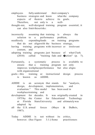 employees fully understand their company's
business strategies and know what the company
expects of them to achieve its goals.
Therefore, not only is a well-
thought-out, well-designed training program essential, it
can also limit theserisks:
incorrectly assuming that training is always the
solution to a performance problem,
needlessly expendingfunds on training programs
that do not alignwith the business strategy,
having training programs with incorrect or irrelevant
content, and
adopting training programs just because of what Clark
(2010) called "training fads and �iction" (p. 7).
Fortunately, a systematic process is available to
ensure that a training program not only
improves workplaceperformance but also aligns
with organizational
goals—this training or instructional design process
is known as ADDIE.
ADDIE is an acronym that stands for "analysis,
design, development, implementation, and
evaluation." This model has been used in
workplacetraining and
development for decades. It was originally created in
1975 by the Center for Educational Technology
at Florida StateUniversity and ultimately was
adapted by
all the U.S. armed forces (Mayo & DuBois,
1987).
Today ADDIE is not without its critics,
however. (See Figure 3.1.) Some practitioners
 