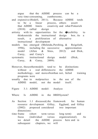 argue that the ADDIE process can be a
very time-consuming, cumbersome,
and expensive (Hodell, 2011). Because ADDIE tends
to be a linear process, others assert
that ADDIE limits creativity and what Piskurich
(2010) called design
artistry with its opportunities for the �lexibility to
thinkoutside the instructional design box. As a
result, a proliferation of alternative
instructional development
models has emerged (Molenda,Pershing, & Reigeluth,
1996), including the successive approximation
model (Allen & Sites, 2012) and Dick,
Carey, and Carey's
systematic instructional design model (Dick,
Carey, & Carey, 2009).
However, theseothermodels tend to be distinctions
without a real difference to the ADDIE
methodology, and more oftenthan not, failed training
programs were
usually due to malpractice in the use of the
ADDIE model, not the model itself.
Figure 3.1: ADDIE model: Analyze
Where Is ADDIE in the HRD System?
As Section 1.1 discussed,the framework for human
resource development Gilley, Eggland, and Gilley
(2002) proposed considered two important
dimensions:
time frame (short term versus long term) and
focus (individual versus organizational). As
we detail the ADDIE process here and in
subsequent chapters, we will
 