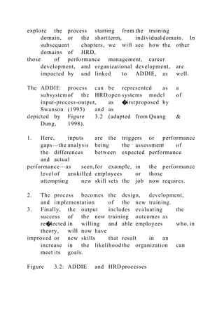 explore the process starting from the training
domain, or the shortterm, individual domain. In
subsequent chapters, we will see how the other
domains of HRD,
those of performance management, career
development, and organizational development, are
impacted by and linked to ADDIE, as well.
The ADDIE process can be represented as a
subsystemof the HRD open systems model of
input-process-output, as �irstproposed by
Swanson (1995) and as
depicted by Figure 3.2 (adapted from Quang &
Dung, 1998).
1. Here, inputs are the triggers or performance
gaps—the analysis being the assessment of
the differences between expected performance
and actual
performance—as seen,for example, in the performance
level of unskilled employees or those
attempting new skill sets the job now requires.
2. The process becomes the design, development,
and implementation of the new training.
3. Finally, the output includes evaluating the
success of the new training outcomes as
re�lected in willing and able employees who, in
theory, will now have
improved or new skills that result in an
increase in the likelihood the organization can
meet its goals.
Figure 3.2: ADDIE and HRD processes
 