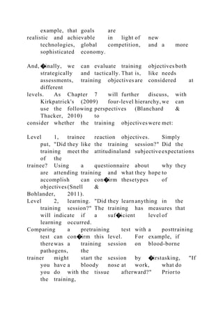 example, that goals are
realistic and achievable in light of new
technologies, global competition, and a more
sophisticated economy.
And, �inally, we can evaluate training objectives both
strategically and tactically. That is, like needs
assessments, training objectives are considered at
different
levels. As Chapter 7 will further discuss, with
Kirkpatrick's (2009) four-level hierarchy, we can
use the following perspectives (Blanchard &
Thacker, 2010) to
consider whether the training objectives were met:
Level 1, trainee reaction objectives. Simply
put, "Did they like the training session?" Did the
training meet the attitudinaland subjective expectations
of the
trainee? Using a questionnaire about why they
are attending training and what they hope to
accomplish can con�irm thesetypes of
objectives (Snell &
Bohlander, 2011).
Level 2, learning. "Did they learnanything in the
training session?" The training has measures that
will indicate if a suf�icient level of
learning occurred.
Comparing a pretraining test with a posttraining
test can con�irm this level. For example, if
therewas a training session on blood-borne
pathogens, the
trainer might start the session by �irstasking, "If
you have a bloody nose at work, what do
you do with the tissue afterward?" Priorto
the training,
 