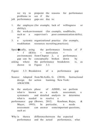 we try to pinpoint the reasons for performance
problems to see if the
job performance gaps are due to:
1. the employee (for example, lack of willingness or
ability);
2. the work environment (for example, roadblocks,
such as a supervisor's poor communication skills);
or
3. a systemic organizational practice (for example,
weakhuman resources recruiting practices).
Speci�ically, using the performance formula of P
= f (KSAs × motivation ×
environment) from Chapter 2, a performance
gap can be conceptually broken down by
asking where the performance breakdown is, as
shown in Figure 3.3.
Figure 3.3: Breakdown of a performance gap
Source: Adapted from McArdle, G. (2010). Instructional
design for action learning. New York:
AMACOM.
In the analysis phase of ADDIE, we perform
what is known as a needs assessment, a
systematic and detailed analysis to determine
what is needed to resolve a
performance gap (Brown, 2012; Kaufman, Rojas, &
Mayer, 1993). In particular, a needs
assessment can answer someimportant questions,
such as:
Why is therea difference between the expected
performance and the actual performance, what
 