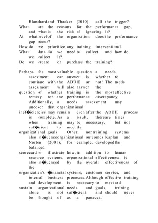 Blanchard and Thacker (2010) call the trigger?
What are the reasons for the performance gap,
and what is the risk of ignoring it?
At what level of the organization does the performance
gap occur?
How do we prioritize any training interventions?
What data do we need to collect, and how do
we collect it?
Do we create or purchase the training?
Perhaps the most valuable question a needs
assessment can answer is whether to
continue with the ADDIE or not! The needs
assessment will also answer the
question of whether training is the most effective
remedy for the performance discrepancy.
Additionally, a needs assessment may
uncover that organizational
inef�iciencies may remain even after the ADDIE process
is complete. As a result, thereare times
when training may be necessary, but not
suf�icient to meet the
organizational goals. Other nontraining systems
also in�luenceorganizational outcomes. Kaplan and
Norton (2001), for example, developed the
balanced
scorecard to illustrate how, in addition to human
resource systems, organizational effectiveness is
also in�luenced by the overall effectiveness of
the
organization's �inancial systems, customer service, and
internal business processes.Although effective training
and development is necessary to meet and
sustain organizational needs and goals, training
alone is not suf�icient and should never
be thought of as a panacea.
 