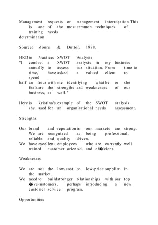 Management requests or management interrogation This
is one of the most common techniques of
training needs
determination.
Source: Moore & Dutton, 1978.
HRD in Practice: SWOT Analysis
"I conduct a SWOT analysis in my business
annually to assess our situation. From time to
time,I have asked a valued client to
spend
half an hour with me identifying what he or she
feels are the strengths and weaknesses of our
business, as well."
Here is Kristina's example of the SWOT analysis
she used for an organizational needs assessment.
Strengths
Our brand and reputation in our markets are strong.
We are recognized as being professional,
reliable, and quality driven.
We have excellent employees who are currently well
trained, customer oriented, and ef�icient.
Weaknesses
We are not the low-cost or low-price supplier in
the market.
We need to buildstronger relationships with our top
�ive customers, perhaps introducing a new
customer service program.
Opportunities
 