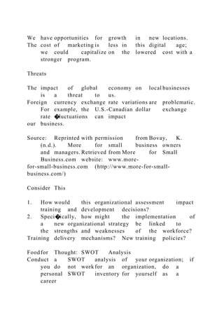 We have opportunities for growth in new locations.
The cost of marketing is less in this digital age;
we could capitalize on the lowered cost with a
stronger program.
Threats
The impact of global economy on local businesses
is a threat to us.
Foreign currency exchange rate variations are problematic.
For example, the U.S.-Canadian dollar exchange
rate �luctuations can impact
our business.
Source: Reprinted with permission from Bovay, K.
(n.d.). More for small business owners
and managers. Retrieved from More for Small
Business.com website: www.more-
for-small-business.com (http://www.more-for-small-
business.com/)
Consider This
1. How would this organizational assessment impact
training and development decisions?
2. Speci�ically, how might the implementation of
a new organizational strategy be linked to
the strengths and weaknesses of the workforce?
Training delivery mechanisms? New training policies?
Foodfor Thought: SWOT Analysis
Conduct a SWOT analysis of your organization; if
you do not work for an organization, do a
personal SWOT inventory for yourself as a
career
 