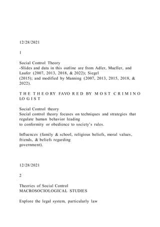 12/28/2021
1
Social Control Theory
-Slides and data in this outline are from Adler, Mueller, and
Laufer (2007, 2013, 2018, & 2022); Siegel
(2015); and modified by Manning (2007, 2013, 2015, 2018, &
2022).
T H E T H E O RY FAVO R E D BY M O S T C R I M I N O
LO G I S T
Social Control theory
Social control theory focuses on techniques and strategies that
regulate human behavior leading
to conformity or obedience to society’s rules.
Influences (family & school, religious beliefs, moral values ,
friends, & beliefs regarding
government).
12/28/2021
2
Theories of Social Control
MACROSOCIOLOGICAL STUDIES
Explore the legal system, particularly law
 