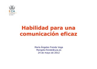 Habilidad para una
comunicación eficaz
María Ángeles Frende Vega
Mangele.frende@uca.es
24 de mayo de 2012
 