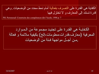 الكـفايـة هي القدرة على تجنيـد مجـموعة من الـمـوارد المعرفية  ( معارف،قدرات،معلومات،إلخ )  بكيفية ملائمة و فعالة مـن أجــل مواجهة فـئة من الوضعيات  .  الكفاية هي القدرة على  التصرف بفعالية  أمام نمط محدد من الوضعيات .  وهي قدرة تستند إلى المعارف و لا تختزل فيها PH. Perrenoud: Construire des compétences dès l’école; 1998 p: 7 15/10/2007 عبد الرحيم 