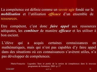La compétence est définie comme un  savoir agir  fondé sur la  mobilisation  et l’utilisation  efficace  d’un ensemble de  ressources . Etre compétent, c’est donc  faire appel  aux ressources adéquates, les  combiner  de manière  efficace  et les utiliser à bon escient. L’élève qui a acquis certaines connaissances en mathématiques, mais qui n’est pas capables d’y faire appel dans des situations où ces connaissances s’avèrent utiles, n’a pas développer de compétences. Marie-Françoise  Legendre: Sens et portée de la notion de compétences dans le nouveau programme de formation; 2003- p: 17 15/10/2007 عبد الرحيم 