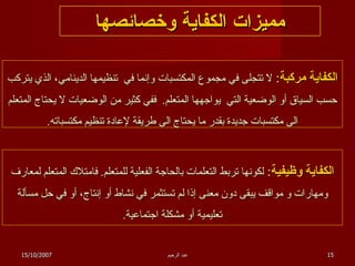 مميزات الكفاية وخصائصها الكفاية مركبة :  لا تتجلى في مجموع المكتسبات   وإنما في  تنظيمها الدينامي، الذي يتركب حسب السياق أو الوضعية التي  يواجهها المتعلم .  ففي كثير من الوضعيات لا يحتاج المتعلم الى مكتسبات جديدة بقدر ما يحتاج الى طريقة لإعادة تنظيم مكتسباته . الكفاية وظيفية :  لكونها تربط التعلمات بالحاجة الفعلية للمتعلم .  فامتلاك المتعلم لمعارف ومهارات و مواقف يبقى دون معنى إذا لم تستثمر في نشاط أو إنتاج، أو في حل مسألة تعليمية أو مشكلة اجتماعية . 15/10/2007 عبد الرحيم 