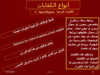 أنواع الكفايات الكفايات النوعية  C. Spécifiques يرتبط هذا النوع بتخصص معين أو مجال تربوي أو مهني محدد .  بمعنى أن مجال تطبيقها يرتبط بصنف أو بعدد محدود من الوضعيات المدرسية أو المهنية، ويستدعي معارف ومهارات خاصة .  وتستفيد هذه الكفايات لتنميتها من الكفايات الممتدة ، كما تساهم بدورها  في تنمية هذه الأخيرة . ضبط الوظائف التركيبية لمكونات الجملة Maîtriser les verbes d’opinion et leur emploi إحكام توظيف مبرهنة فيتاغورس التمكن من تفسير ظاهرة غروب وشروق الشمس . 15/10/2007 عبد الرحيم 