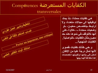 الكفايات المستعرضة  Comp é tences transversales هي كفايات ممتدة، إذ يمتد توظيفها الى مجالات متعددة، ولا ترتبط بتخصص معين، أو وضعيات محددة ، علاوة على أنها لاتتوقف في نموها عند حد معين , مثال : الكفايات التواصلية ,  الكفايات المنهجية ... و هي كذلك كفايات قصوى لأنها تمثل درجة عليا من الإتقان .  تدخل في بنائه ا  وتكوينه ا  تخصصات عدة متفاعلة فيما بينها   تخطيط وتدبير العمل الفردي Porter un jugement, une critique …. اكساب المتعلم الثقة في النفس امتلاك آليات التفكير العلمي  15/10/2007 عبد الرحيم 