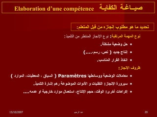 تحديد ما هو مطلوب إنجازه من قبل المتعلم : نوع المهمة المرتقبة :  نوع الإنجاز المنتظر من التلميذ :   حل وضعية مشكلة . إنتاج جديد  (  نص، رسم، ....) اتخاذ القرار المناسب . ظروف الإنجاز : معاملات الوضعية ووسائطها  Paramètres  (  السياق ، المعطيات، الموارد  ) سيرورة الإنجاز :  التقنيات و الأدوات الموضوعة رهم إشارة التلميذ . إكراهات أخرى :  الوقت، حجم الإنتاج، استعمال موارد خارجية او عدمه .... صيــاغـة الكفايـة   Elaboration d’une compétence 15/10/2007 عبد الرحيم 