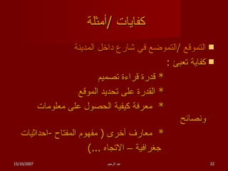 كفايات  / أمثلة  التموقع  / التموضع في شارع داخل المدينة كفاية تعبئ  : *  قدرة قراءة تصميم *  القدرة على تحديد الموقع *  معرفة كيفية الحصول على معلومات ونصائح *  معارف أخرى  (  مفهوم المفتاح  - احداثيات  جغرافية – الاتجاه  ...)  15/10/2007 عبد الرحيم 