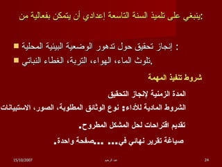 ينبغي على تلميذ السنة التاسعة إعدادي أن يتمكن بفعالية من : إنجاز تحقيق حول تدهور الوضعية البيئية المحلية :  تلوث الماء، الهواء، التربة، الغطاء النباتي . شروط تنفيذ المهمة المدة الزمنية لإنجاز التحقيق الشروط المادية للأداء :  نوع الوثائق المطلوبة، الصور، الاستبيانات صياغة تقرير نهائي في ... ... صفحة واحدة . تقديم اقتراحات لحل المشكل المطروح . 15/10/2007 عبد الرحيم 