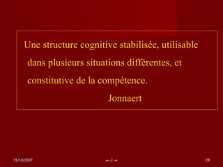Une structure cognitive stabilisée, utilisable dans plusieurs situations différentes, et constitutive de la compétence.     Jonnaert   15/10/2007 عبد الرحيم 