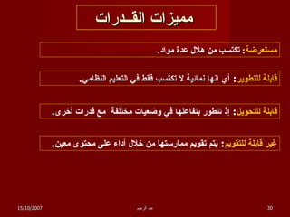 مميزات القــدرات مستعرضة :  تكتسب من هلال عدة مواد . قابلة للتطوير :  أي انها نمائية لا تكتسب فقط في التعليم النظامي . قابلة للتحويل :  إذ تتطور بتفاعلها في وضعيات مختلفة  مع قدرات أخرى . غير قابلة للتقويم :  يتم تقويم ممارستها من خلال أداء على محتوى معين . 15/10/2007 عبد الرحيم 