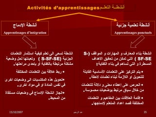 أنشطــة التعلــم Activités d’apprentissages أنشطة تعلمية جزئية Apprentissages ponctuels أنشطة الإدماج Apprentissages d’intégration انشطة بناء المعارف و المهارات و المواقف  ( S-SF-SE  )   التي تمكن من تحقيق الاهداف المسطرة و التي تساهم في بناء الكفاية :  يتم التركيز على التعلمات الأساسية القابلة للتحويل او اللازمة لبناء تعلمات لاحقة . الحرص على إعطاء معنى و دلالة للتعلمات من خلال سياق مرتبط بوضعيات محسوسة . إقامة العلاقات بين المفاهيم و التعلمات المختلفة قصد اعداد المتعلم لإدماجها . انشطة تسعى الى تعلم كيفية استثمار التعلمات الجزئية  ( S-SF-SE  )   وتعبئتها لحل وضعية مشكلة مرتبطة بالكفاية أو بإحدى مراحلها . ربط علاقة بين التعلمات المختلفة تحويل هذه المكتسبات الى وضعيات اخرى في نفس المادة او في مواد اخرى . انجاز انشطة الإدماج في وضعيات مستقاة من المحيط . 15/10/2007 عبد الرحيم 