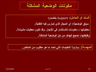 مكونات الوضعية المشكلة السند أو الحامل :  Support   يتضمن :   سياق الوضعية :  أي المجال الذي تمارس فيه الكفاية . معطياتها  :  معلومات للاستثمار في الإنجاز، وقد تكون معطيات مشوشة . وظيفتها :  تحجج الهدف من حل الوضعية المشكلة . المهمــة :  Tache   التعليمات التي تحدد ما هو مطلوب من المتعلم .. 15/10/2007 عبد الرحيم 