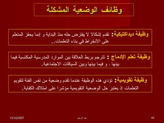 وظائف الوضعية المشكلة وظيفة ديداكتيكية :  تقدم إشكالا لا يفترض حله منذ البداية و إنما يحفز المتعلم على الانخراط في بناء التعلمات .. وظيفة تعلم الإدماج  :  تترجم بربط العلاقة بين الموارد المدرسية المكتسبة فيما بينها  ،  و فيما بينها   وبين السياقات الاجتماعية . وظيفة تقويمية :  تؤدي هذه الوظيفة عندما تقدم وضعية من نفس الفئة لتقويم التعلمات   إذ يعتبر حل الوضعية التقويمية مؤشرا على امتلاك الكفاية . 15/10/2007 عبد الرحيم 