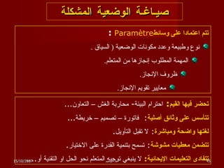صيـاغـة الوضعية المشكلة تتم اعتمادا على وسائط Paramètre  :  نوع وطبيعة وعدد مكونات الوضعية  (  السياق  . المهمة المطلوب إنجازها من المتعلم . ظروف الإنجاز . معايير تقويم الإنجاز . تحضر فيها القيم :  احترام البيئة -  محاربة الغش – التعاون ... تتأسس على وثائق أصلية :  فاتورة – تصميم – خريطة ... لغتها واضحة ومباشرة :  لا تقبل التأويل . تتضمن معطيات مشوشة :  تسمح بتنمية القدرة على الاختيار . تتفادى التعليمات الإيحائية :   لا ينبغي توجيه المتعلم نحو الحل او التقنية أو .... 15/10/2007 عبد الرحيم 