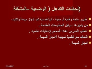 لحظات التفاعل  (  الوضعية –المشكلة  ) ظهور حاجة واقعية أو مبنية ، انها قصدية تفيد إنجاز مهمة أوتكليف  من ينجزها ، وفق المعلومات المقدمة  . تنظيم المدرس اهادا المجموع لغايات تعلميه  . التعاقد مع التلميذ تمهيدا لانجاز المهمة  . انجاز المهمة  . 15/10/2007 عبد الرحيم 