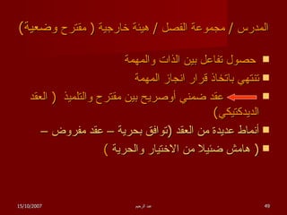 المدرس  /  مجموعة الفصل  /  هيئة خارجية  (  مقترح  وضعية )   حصول تفاعل بين الذات والمهمة تنتهي باتخاذ قرار انجاز المهمة عقد ضمني أوصريح بين مقترح والتلميذ  (  العقد الديدكتيكي ) أنماط عديدة من العقد  ( توافق بحرية – عقد مفروض – (  هامش ضئيلا من الاختيار والحرية   ) 15/10/2007 عبد الرحيم 