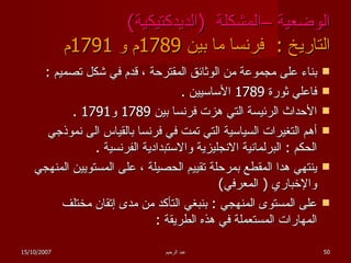 الوضعية –المشكلة  ( الديدكتيكية ) التاريخ  :  فرنسا ما بين  1789 م و  1791 م بناء على مجموعة من الوثائق المقترحة ، قدم في شكل تصميم  : فاعلي ثورة  1789  الأساسيين  . الأحداث الرئيسة التي هزت فرنسا بين  1789  و 1791 . أهم التغيرات السياسية التي تمت في فرنسا بالقياس الى نموذجي الحكم  :  البرلمانية الانجليزية والاستبدادية الفرنسية  . ينتهي هدا المقطع بمرحلة تقييم الحصيلة ، على المستويين المنهجي والإخباري  (  المعرفي ) على المستوى المنهجي  :  بنبغي التأكد من مدى إتقان مختلف المهارات المستعملة في هذه الطريقة  : 15/10/2007 عبد الرحيم 
