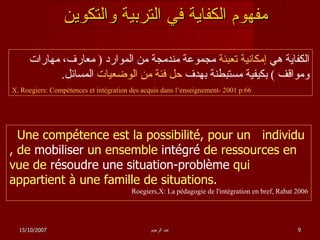 مفهوم الكفاية في التربية والتكوين الكفاية هي  إمكانية تعبئة  مجموعة مندمجة من الموارد  (  معارف، مهارات ومواقف  )  بكيفية مستبطنة بهدف  حل فئة من الوضعيات  المسائل . X. Roegiers: Compétences et intégration des acquis dans l’enseignement- 2001 p:66 Une compétence est la possibilité, pour un  individu , de  mobiliser  un ensemble  intégré  de ressources en vue de  résoudre une situation-problème  qui appartient à une famille de situations. Roegiers,X:   La pédagogie de l'intégration en bref, Rabat 2006 15/10/2007 عبد الرحيم 