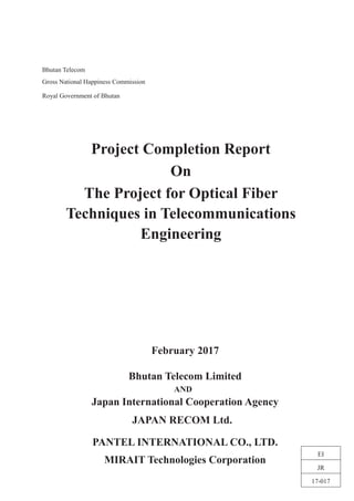 Bhutan Telecom
Gross National Happiness Commission
Royal Government of Bhutan
February 2017
Bhutan Telecom Limited
AND
Japan International Cooperation Agency
JAPAN RECOM Ltd.
PANTEL INTERNATIONAL CO., LTD.
MIRAIT Technologies Corporation
Project Completion Report
On
The Project for Optical Fiber
Techniques in Telecommunications
Engineering
EI
JR
17-017
 