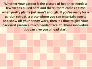 Whether your garden is the picture of health or needs a
  few weeds pulled here and there, there comes a time
when pretty plants just aren't enough. If you're ready for a
 garden retreat, a place where you can entertain guests
and show off your handy work, then it's time to give your
backyard garden a much needed facelift. These innovative
              tips can give you a head start.
 