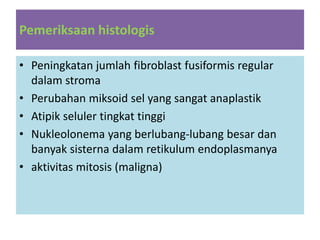 Pemeriksaan histologis
• Peningkatan jumlah fibroblast fusiformis regular
dalam stroma
• Perubahan miksoid sel yang sangat anaplastik
• Atipik seluler tingkat tinggi
• Nukleolonema yang berlubang-lubang besar dan
banyak sisterna dalam retikulum endoplasmanya
• aktivitas mitosis (maligna)
 